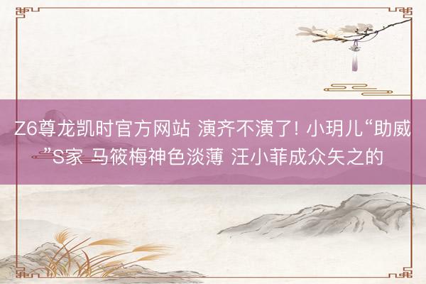 Z6尊龙凯时官方网站 演齐不演了! 小玥儿“助威”S家 马筱梅神色淡薄 汪小菲成众矢之的
