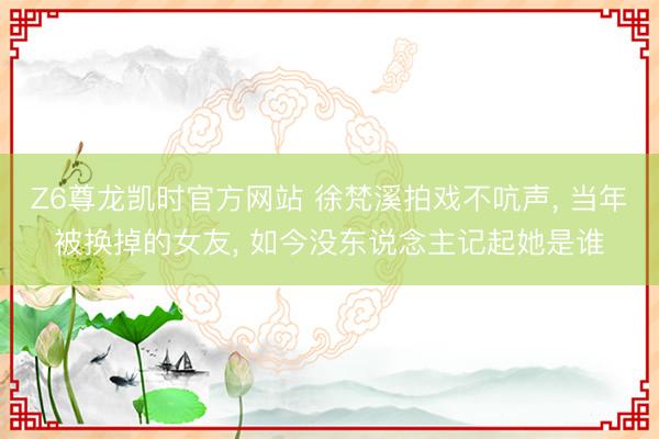 Z6尊龙凯时官方网站 徐梵溪拍戏不吭声， 当年被换掉的女友， 如今没东说念主记起她是谁