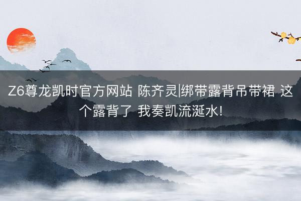 Z6尊龙凯时官方网站 陈齐灵|绑带露背吊带裙 这个露背了 我奏凯流涎水!