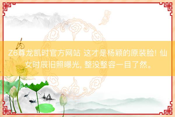 Z6尊龙凯时官方网站 这才是杨颖的原装脸! 仙女时辰旧照曝光， 整没整容一目了然<a href=