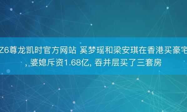 Z6尊龙凯时官方网站 奚梦瑶和梁安琪在香港买豪宅， 婆媳斥资1.68亿，<a href=