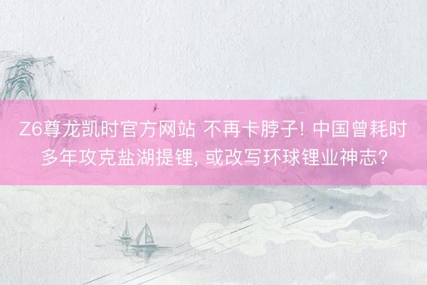 Z6尊龙凯时官方网站 不再卡脖子! 中国曾耗时多年攻克盐湖提锂， 或改写环球锂业神志?