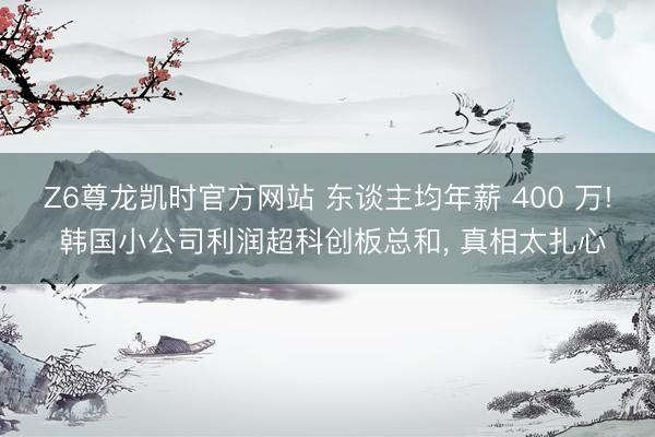 Z6尊龙凯时官方网站 东谈主均年薪 400 万! 韩国小公司利润超科创板总和， 真相太扎心