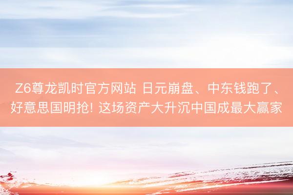 Z6尊龙凯时官方网站 日元崩盘、中东钱跑了、好意思国明抢! 这场资产大升沉中国成最大赢家