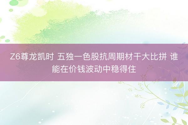 Z6尊龙凯时 五独一色股抗周期材干大比拼 谁能在价钱波动中稳得住