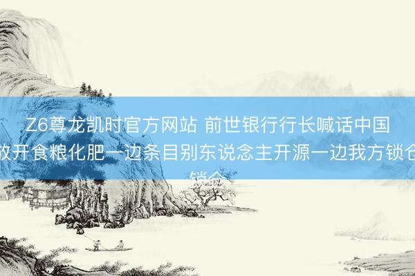 Z6尊龙凯时官方网站 前世银行行长喊话中国放开食粮化肥一边条目别东说念主开源一边我方锁仓