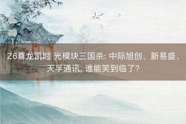 Z6尊龙凯时 光模块三国杀: 中际旭创、新易盛、天孚通讯， 谁能笑到临了?
