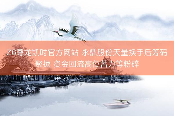 Z6尊龙凯时官方网站 永鼎股份天量换手后筹码聚拢 资金回流高位蓄力等粉碎