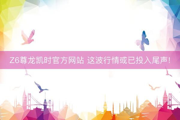 Z6尊龙凯时官方网站 这波行情或已投入尾声!