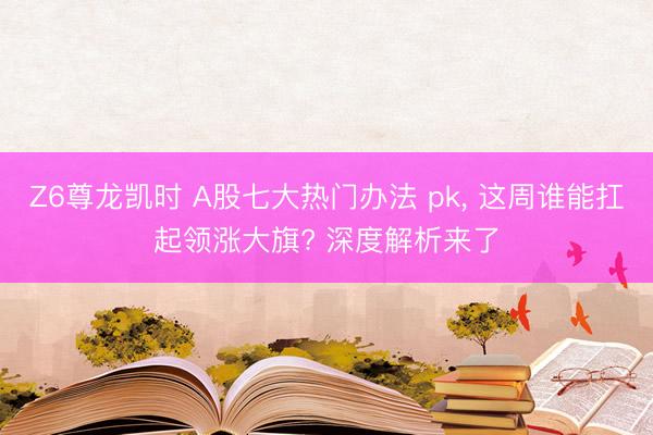 Z6尊龙凯时 A股七大热门办法 pk， 这周谁能扛起领涨大旗? 深度解析来了