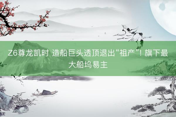 Z6尊龙凯时 造船巨头透顶退出“祖产”! 旗下最大船坞易主