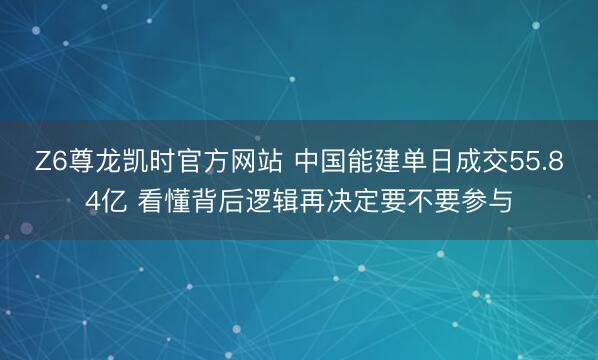 Z6尊龙凯时官方网站 中国能建单日成交55.84亿 看懂背后逻辑再决定要不要参与