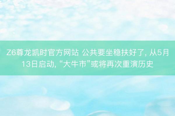 Z6尊龙凯时官方网站 公共要坐稳扶好了， 从5月13日启动， “大牛市”或将再次重演历史