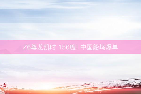 Z6尊龙凯时 156艘! 中国船坞爆单
