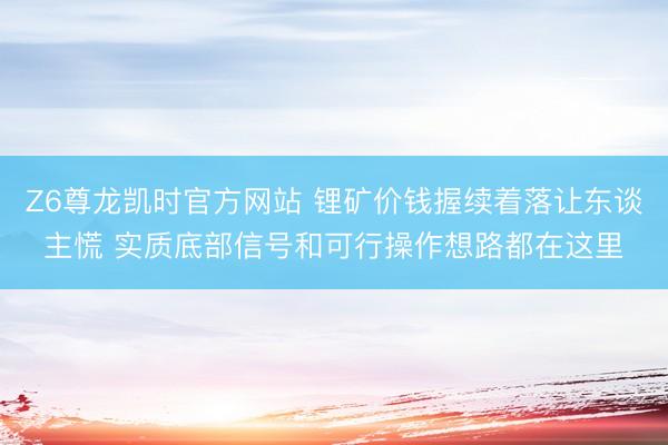 Z6尊龙凯时官方网站 锂矿价钱握续着落让东谈主慌 实质底部信号和可行操作想路都在这里