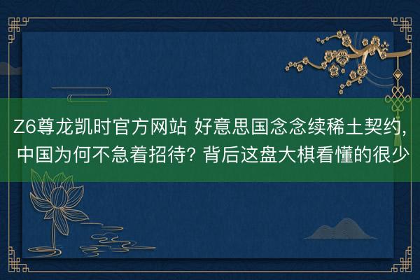 Z6尊龙凯时官方网站 好意思国念念续稀土契约， 中国为何不急着招待? 背后这盘大棋看懂的很少