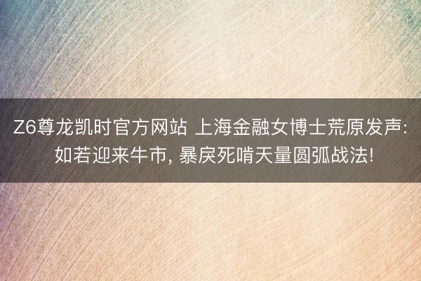 Z6尊龙凯时官方网站 上海金融女博士荒原发声: 如若迎来牛市， 暴戾死啃天量圆弧战法!