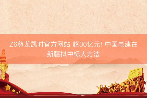 Z6尊龙凯时官方网站 超36亿元! 中国电建在新疆拟中标大方法