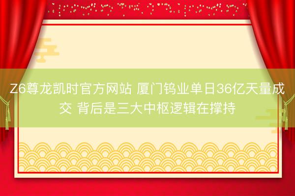 Z6尊龙凯时官方网站 厦门钨业单日36亿天量成交 背后是三大中枢逻辑在撑持
