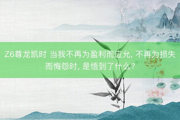 Z6尊龙凯时 当我不再为盈利而应允， 不再为损失而悔怨时， 是悟到了什么?