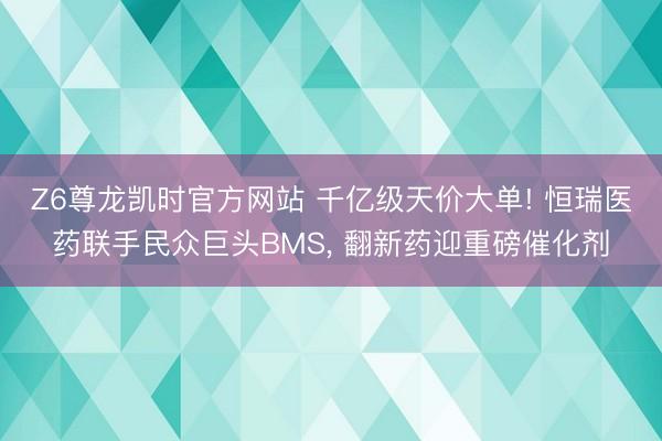 Z6尊龙凯时官方网站 千亿级天价大单! 恒瑞医药联手民众巨头BMS， 翻新药迎重磅催化剂