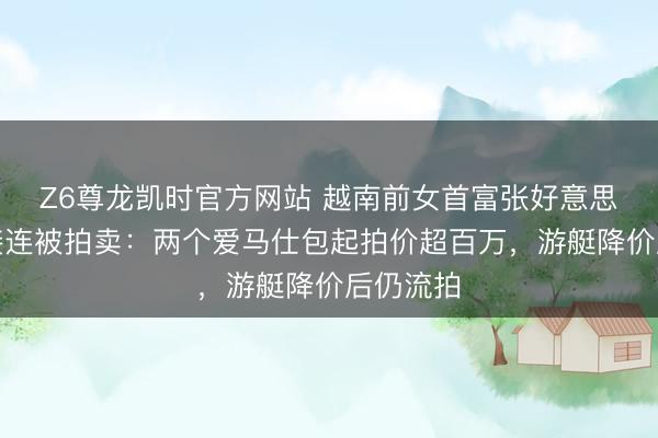 Z6尊龙凯时官方网站 越南前女首富张好意思兰金钱接连被拍卖：两个爱马仕包起拍价超百万，游艇降价后仍流拍