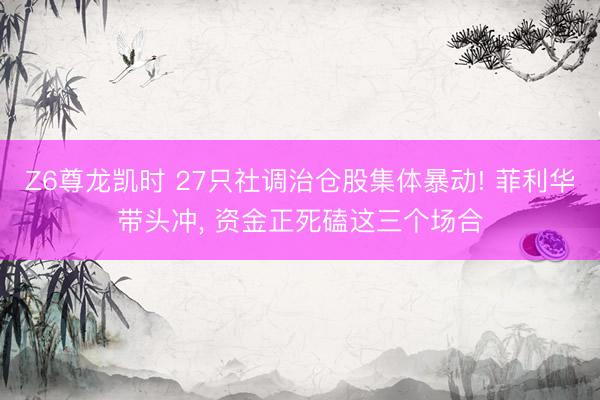 Z6尊龙凯时 27只社调治仓股集体暴动! 菲利华带头冲， 资金正死磕这三个场合