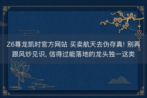 Z6尊龙凯时官方网站 买卖航天去伪存真! 别再跟风炒见识， 信得过能落地的龙头独一这类