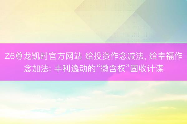 Z6尊龙凯时官方网站 给投资作念减法， 给幸福作念加法: 丰利逸动的“微含权”固收计谋