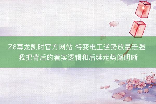 Z6尊龙凯时官方网站 特变电工逆势放量走强 我把背后的着实逻辑和后续走势阐明晰