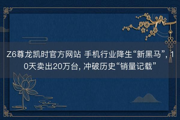 Z6尊龙凯时官方网站 手机行业降生“新黑马”， 10天卖出20万台， 冲破历史“销量记载”