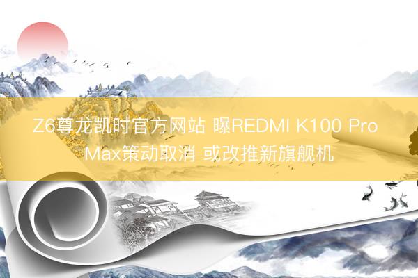 Z6尊龙凯时官方网站 曝REDMI K100 Pro Max策动取消 或改推新旗舰机
