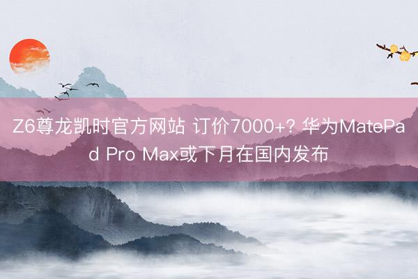 Z6尊龙凯时官方网站 订价7000+? 华为MatePad Pro Max或下月在国内发布