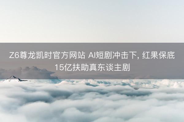 Z6尊龙凯时官方网站 AI短剧冲击下， 红果保底15亿扶助真东谈主剧