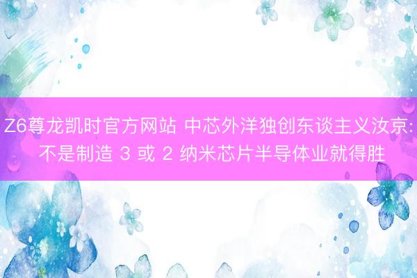 Z6尊龙凯时官方网站 中芯外洋独创东谈主义汝京: 不是制造 3 或 2 纳米芯片半导体业就得胜