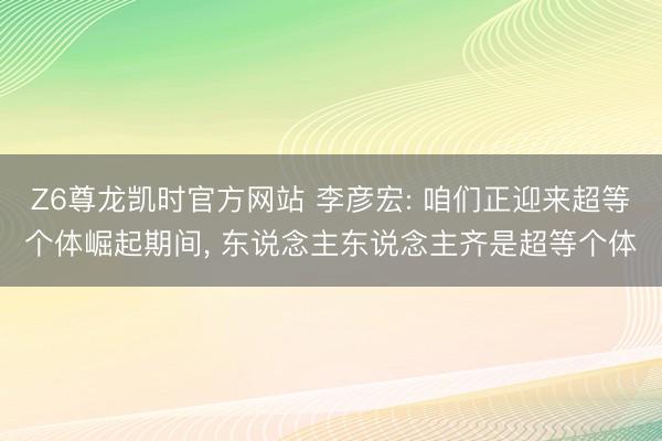Z6尊龙凯时官方网站 李彦宏: 咱们正迎来超等个体崛起期间， 东说念主东说念主齐是超等个体