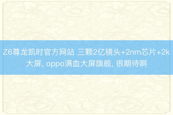 Z6尊龙凯时官方网站 三颗2亿镜头+2nm芯片+2k大屏， oppo满血大屏旗舰， 很期待啊