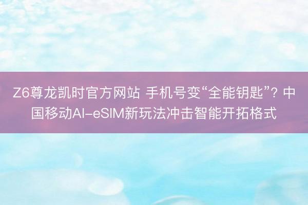 Z6尊龙凯时官方网站 手机号变“全能钥匙”? 中国移动AI-eSIM新玩法冲击智能开拓格式