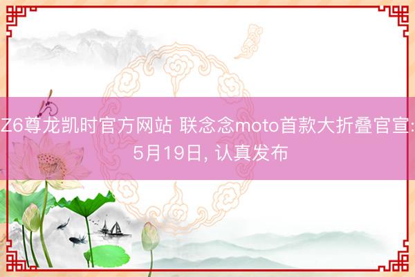Z6尊龙凯时官方网站 联念念moto首款大折叠官宣: 5月19日， 认真发布