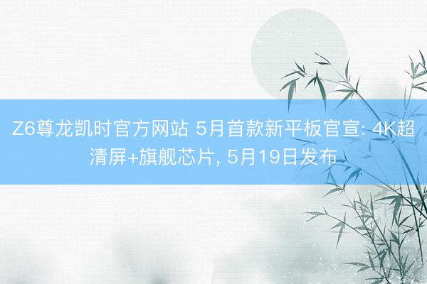 Z6尊龙凯时官方网站 5月首款新平板官宣: 4K超清屏+旗舰芯片， 5月19日发布