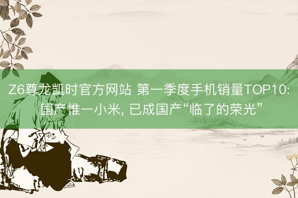 Z6尊龙凯时官方网站 第一季度手机销量TOP10: 国产惟一小米， 已成国产“临了的荣光”