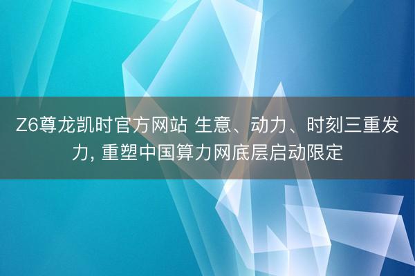 Z6尊龙凯时官方网站 生意、动力、时刻三重发力， 重塑中国算力网底层启动限定