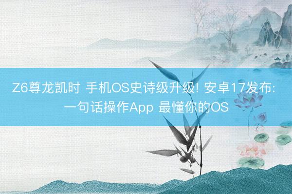 Z6尊龙凯时 手机OS史诗级升级! 安卓17发布: 一句话操作App 最懂你的OS