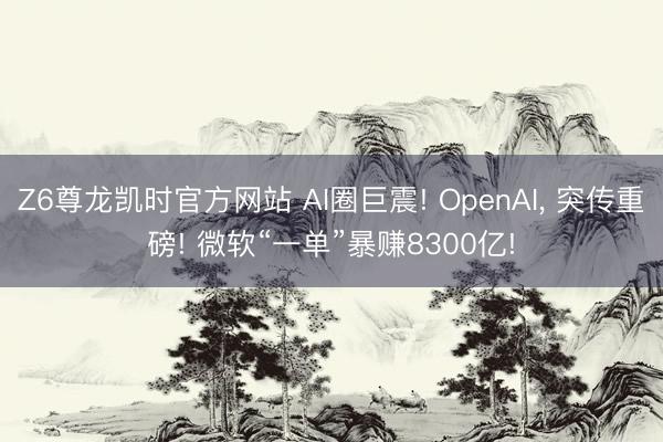 Z6尊龙凯时官方网站 AI圈巨震! OpenAI， 突传重磅! 微软“一单”暴赚8300亿!