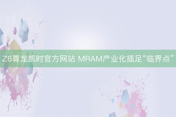 Z6尊龙凯时官方网站 MRAM产业化插足“临界点”