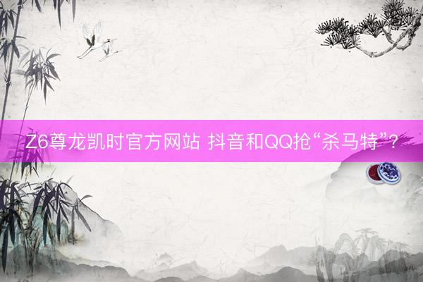 Z6尊龙凯时官方网站 抖音和QQ抢“杀马特”?