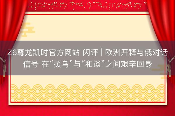 Z6尊龙凯时官方网站 闪评 | 欧洲开释与俄对话信号 在“援乌”与“和谈”之间艰辛回身