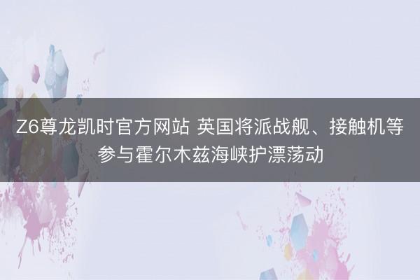 Z6尊龙凯时官方网站 英国将派战舰、接触机等参与霍尔木兹海峡护漂荡动