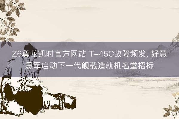 Z6尊龙凯时官方网站 T-45C故障频发， 好意思军启动下一代舰载造就机名堂招标