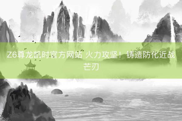 Z6尊龙凯时官方网站 火力攻坚!铸造防化近战芒刃